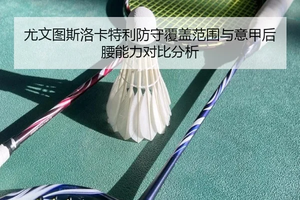 尤文图斯洛卡特利防守覆盖范围与意甲后腰能力对比分析