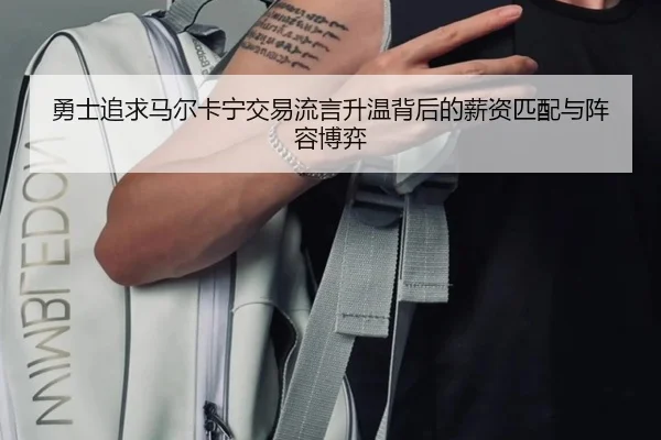 勇士追求马尔卡宁交易流言升温背后的薪资匹配与阵容博弈