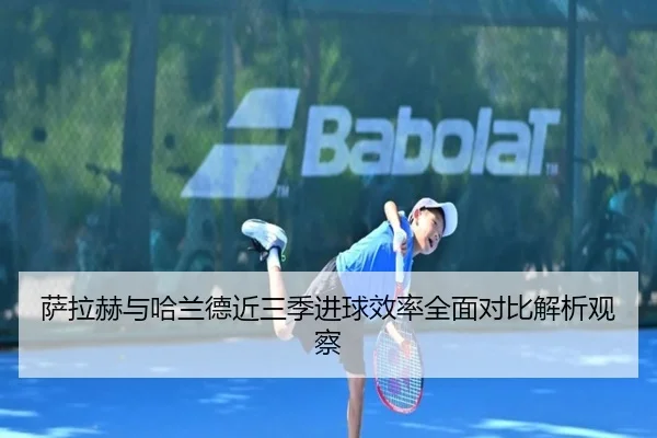 萨拉赫与哈兰德近三季进球效率全面对比解析观察