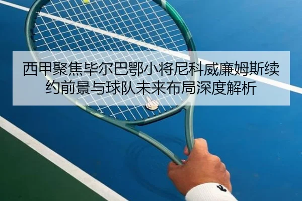 西甲聚焦毕尔巴鄂小将尼科威廉姆斯续约前景与球队未来布局深度解析