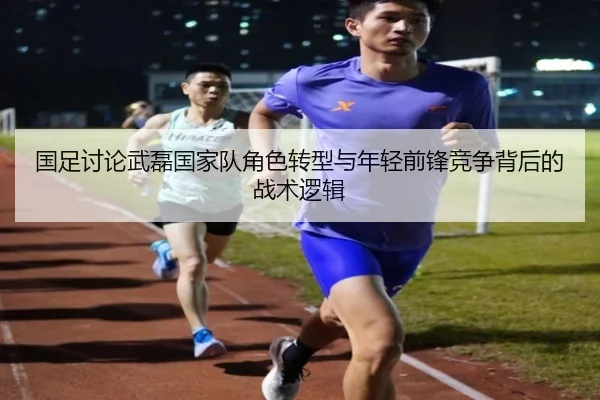 国足讨论武磊国家队角色转型与年轻前锋竞争背后的战术逻辑