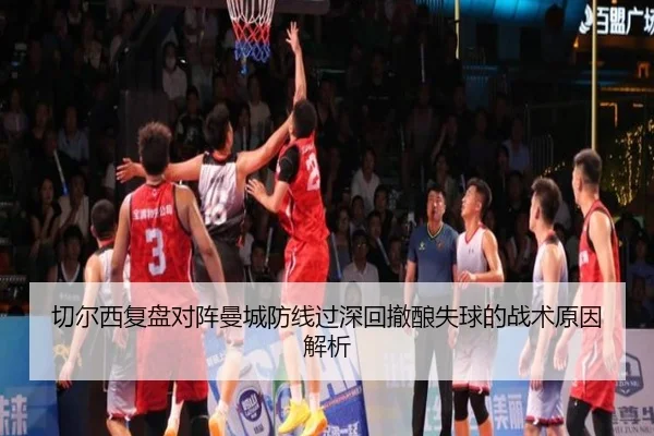 切尔西复盘对阵曼城防线过深回撤酿失球的战术原因解析
