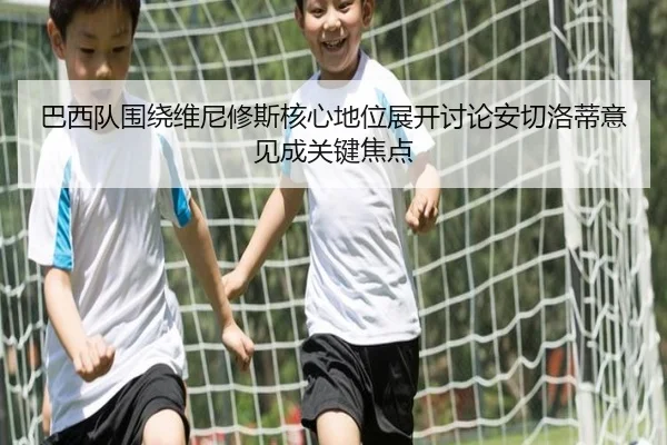 巴西队围绕维尼修斯核心地位展开讨论安切洛蒂意见成关键焦点