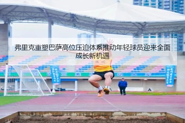 弗里克重塑巴萨高位压迫体系推动年轻球员迎来全面成长新机遇
