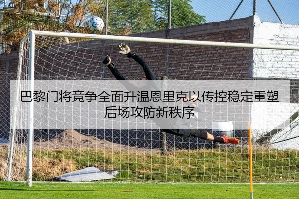 巴黎门将竞争全面升温恩里克以传控稳定重塑后场攻防新秩序
